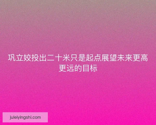 巩立姣投出二十米只是起点展望未来更高更远的目标