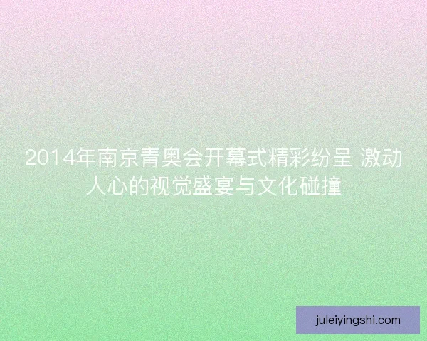 2014年南京青奥会开幕式精彩纷呈 激动人心的视觉盛宴与文化碰撞