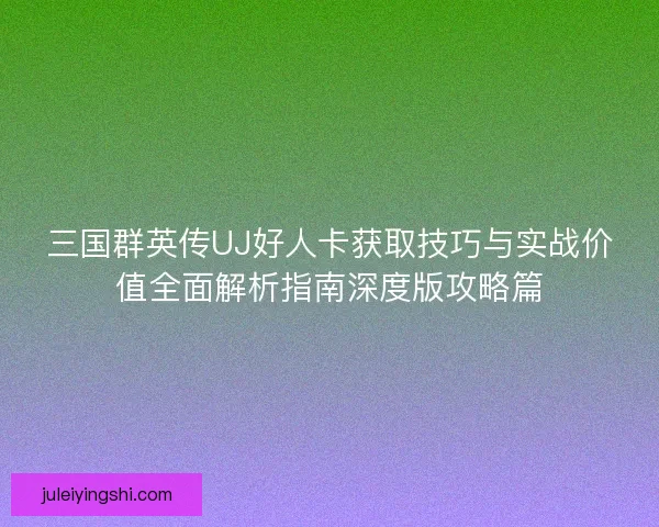三国群英传UJ好人卡获取技巧与实战价值全面解析指南深度版攻略篇