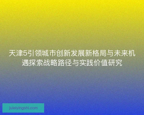 天津5引领城市创新发展新格局与未来机遇探索战略路径与实践价值研究