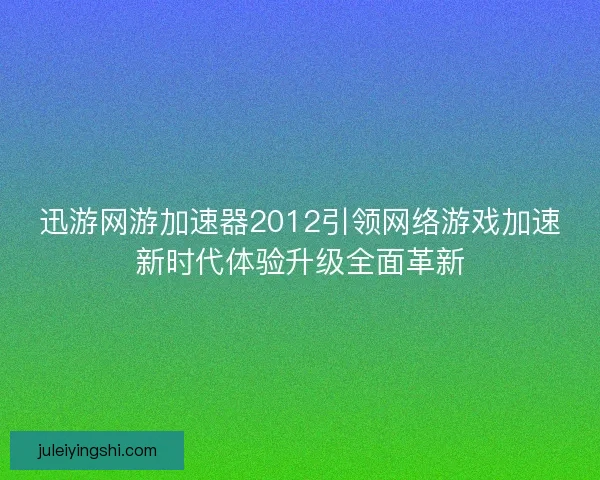 迅游网游加速器2012引领网络游戏加速新时代体验升级全面革新